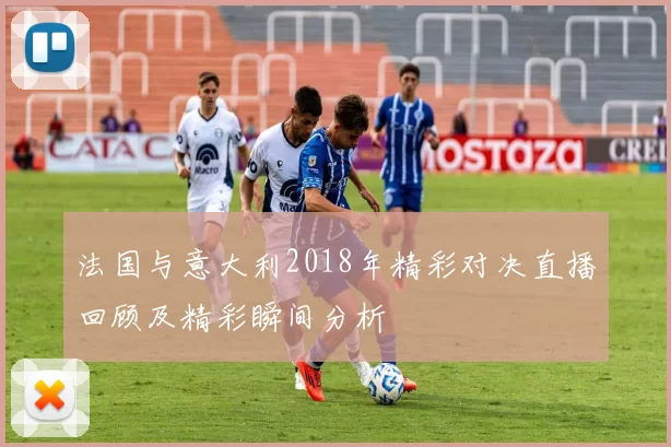 法国与意大利2018年精彩对决直播回顾及精彩瞬间分析