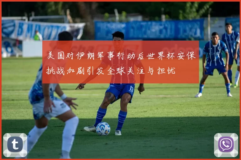 美国对伊朗军事行动后世界杯安保挑战加剧引发全球关注与担忧