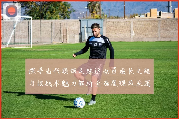 探寻当代顶级足球运动员成长之路与技战术魅力解析全面展现风采篇