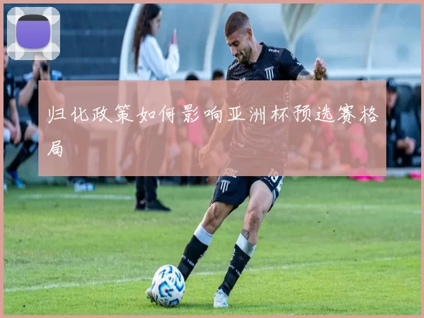 归化政策如何影响亚洲杯预选赛格局