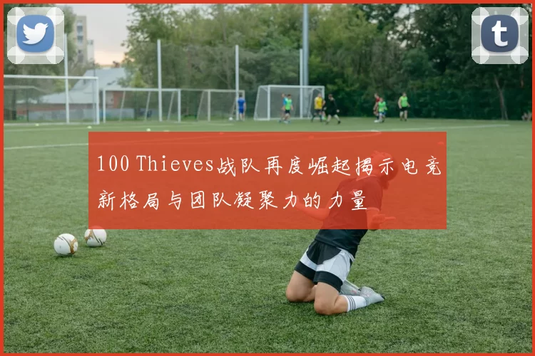100 Thieves战队再度崛起揭示电竞新格局与团队凝聚力的力量