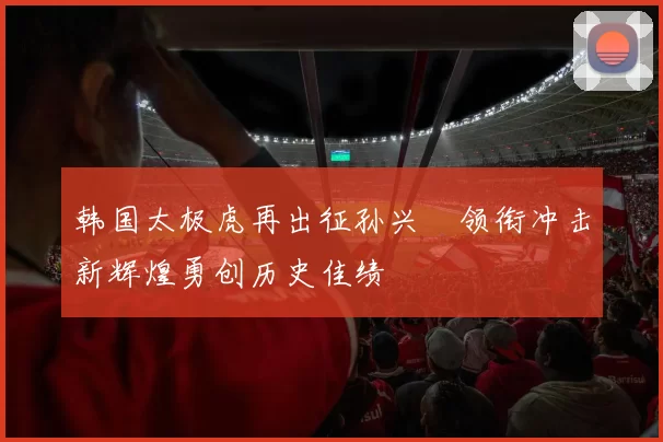韩国太极虎再出征孙兴慜领衔冲击新辉煌勇创历史佳绩