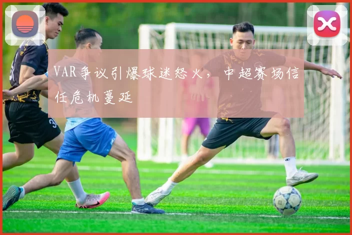 VAR争议引爆球迷怒火，中超赛场信任危机蔓延