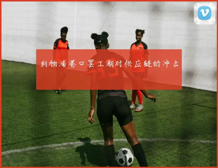 利物浦港口罢工潮对供应链的冲击