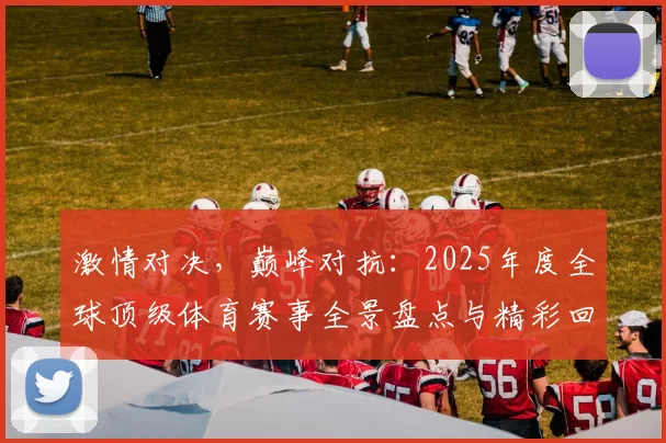 激情对决，巅峰对抗：2025年度全球顶级体育赛事全景盘点与精彩回顾
