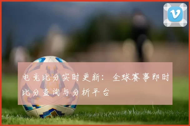 电竞比分实时更新：全球赛事即时比分查询与分析平台