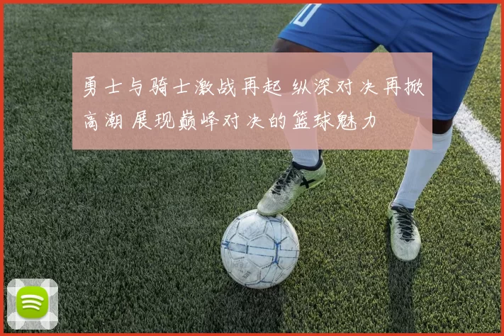 勇士与骑士激战再起 纵深对决再掀高潮 展现巅峰对决的篮球魅力