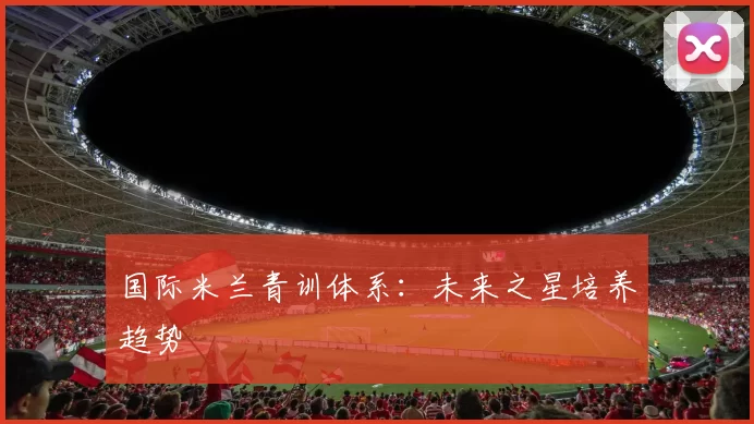 国际米兰青训体系：未来之星培养趋势