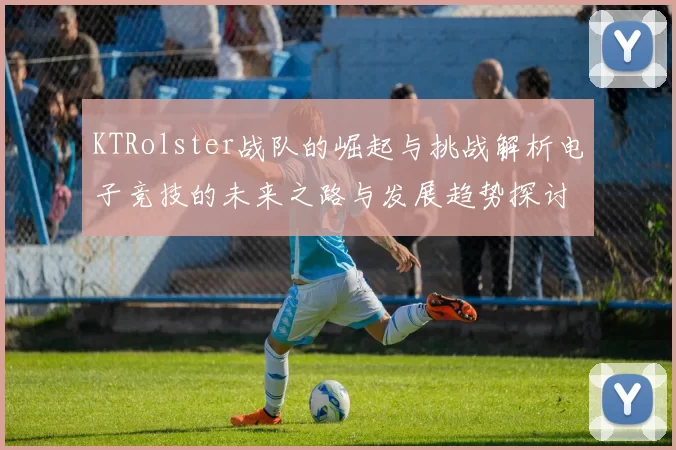 KTRolster战队的崛起与挑战解析电子竞技的未来之路与发展趋势探讨