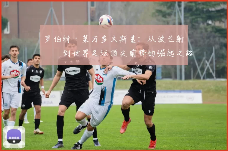 罗伯特·莱万多夫斯基：从波兰射手到世界足坛顶尖前锋的崛起之路