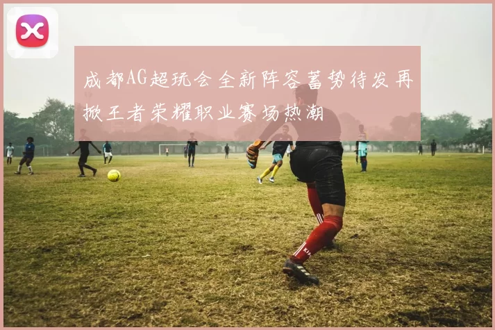 成都AG超玩会全新阵容蓄势待发再掀王者荣耀职业赛场热潮