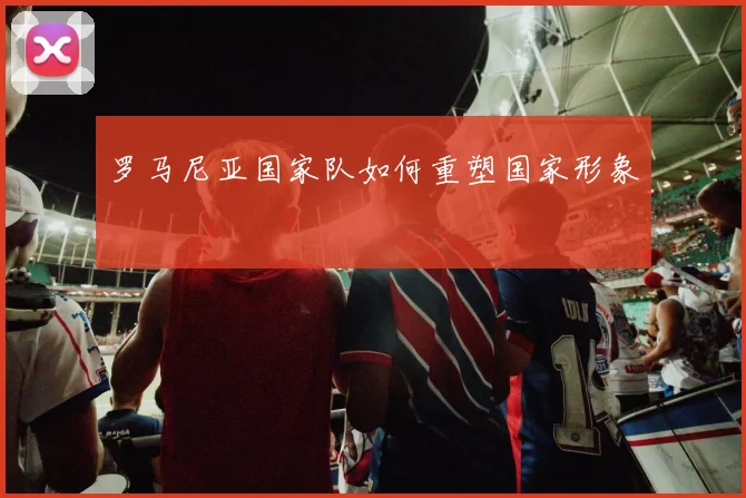 罗马尼亚国家队如何重塑国家形象