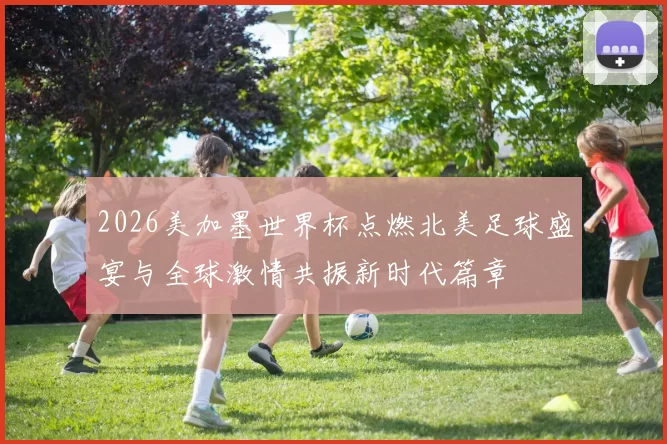 2026美加墨世界杯点燃北美足球盛宴与全球激情共振新时代篇章