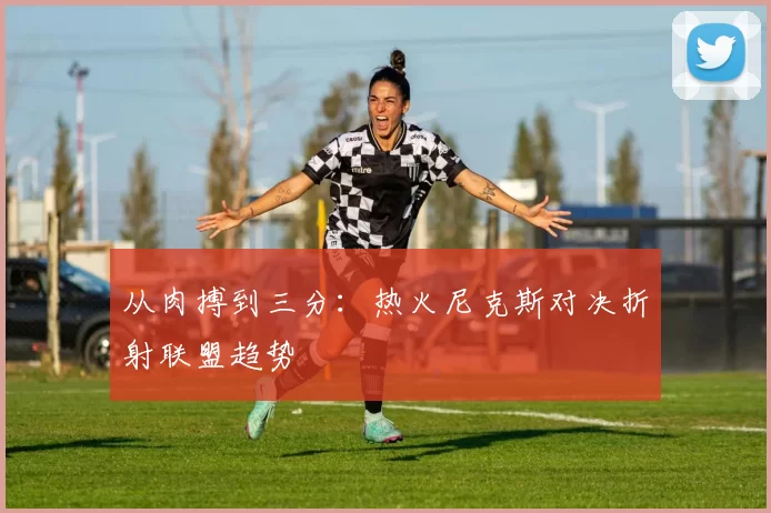从肉搏到三分：热火尼克斯对决折射联盟趋势