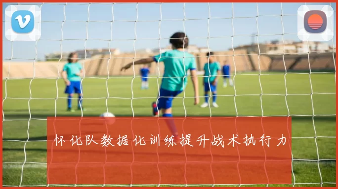 怀化队数据化训练提升战术执行力