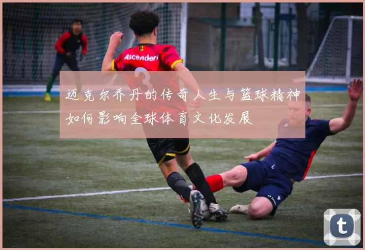 迈克尔乔丹的传奇人生与篮球精神如何影响全球体育文化发展
